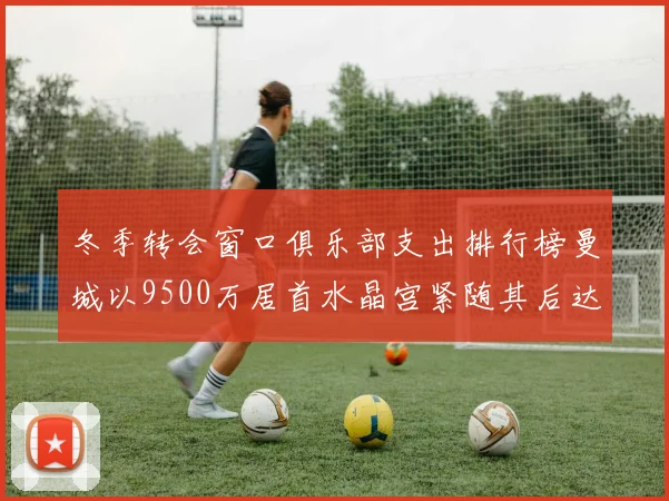 冬季转会窗口俱乐部支出排行榜曼城以9500万居首水晶宫紧随其后达8970万