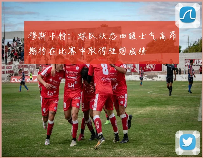 穆斯卡特：球队状态回暖士气高昂期待在比赛中取得理想成绩