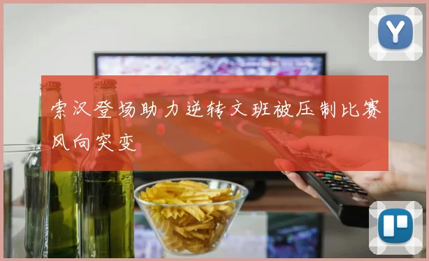 索汉登场助力逆转文班被压制比赛风向突变