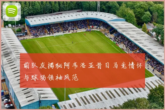 前队友揭秘阿韦洛亚昔日马竞情怀与球场领袖风范