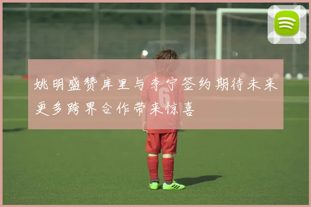 姚明盛赞库里与李宁签约期待未来更多跨界合作带来惊喜