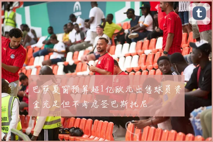 巴萨夏窗预算超1亿欧元出售球员资金充足但不考虑签巴斯托尼