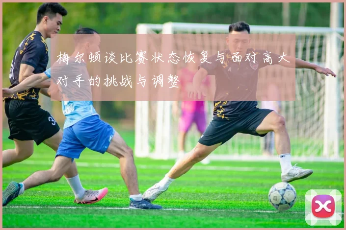 梅尔顿谈比赛状态恢复与面对高大对手的挑战与调整