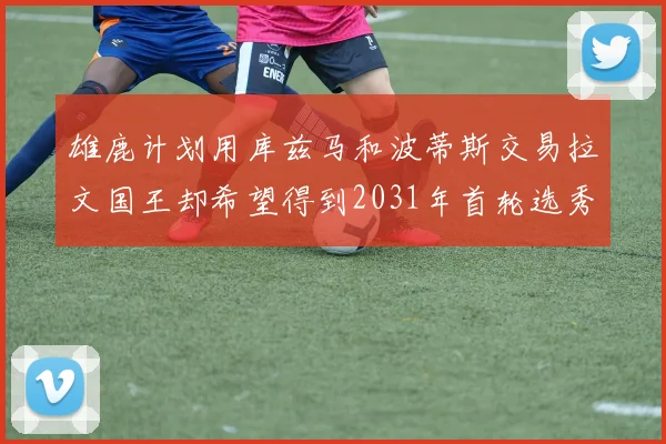 雄鹿计划用库兹马和波蒂斯交易拉文国王却希望得到2031年首轮选秀权