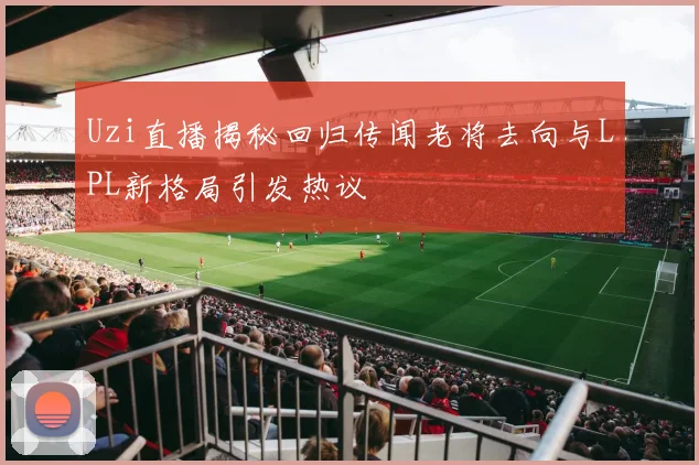 Uzi直播揭秘回归传闻老将去向与LPL新格局引发热议