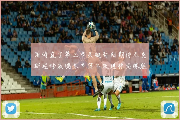 周琦直言第三节关键时刻期待尼克斯逆转表现末节若不改进将无缘胜利