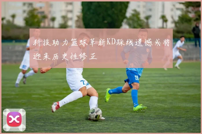 科技助力篮球革新KD踩线遗憾或将迎来历史性修正