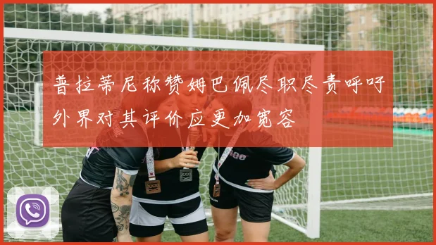 普拉蒂尼称赞姆巴佩尽职尽责呼吁外界对其评价应更加宽容