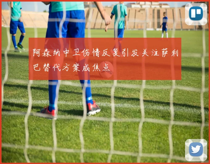 阿森纳中卫伤情反复引发关注萨利巴替代方案成焦点