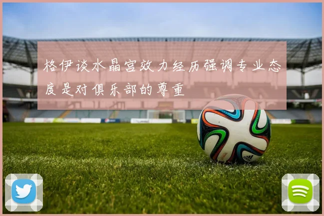 格伊谈水晶宫效力经历强调专业态度是对俱乐部的尊重