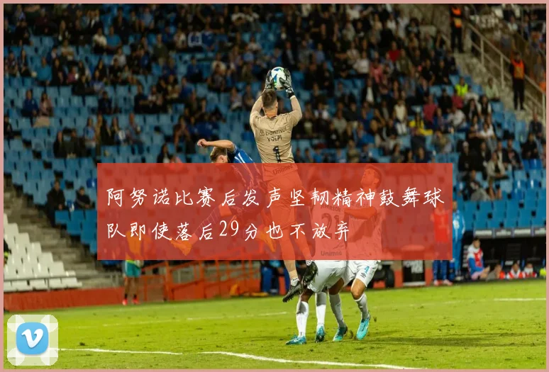 阿努诺比赛后发声坚韧精神鼓舞球队即使落后29分也不放弃