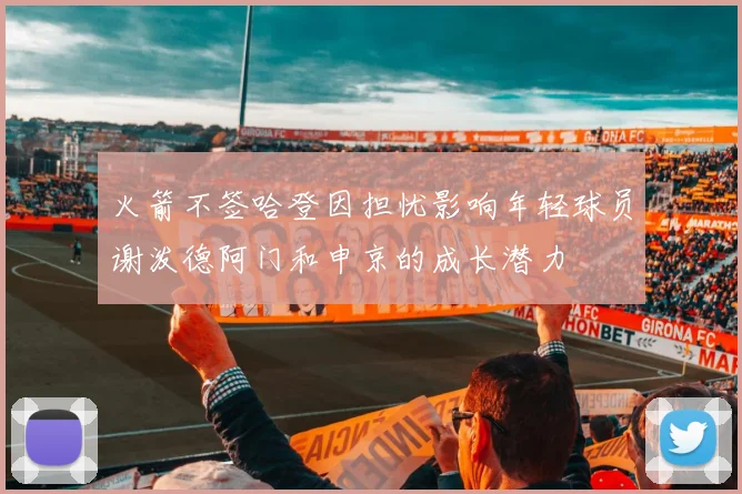 火箭不签哈登因担忧影响年轻球员谢泼德阿门和申京的成长潜力