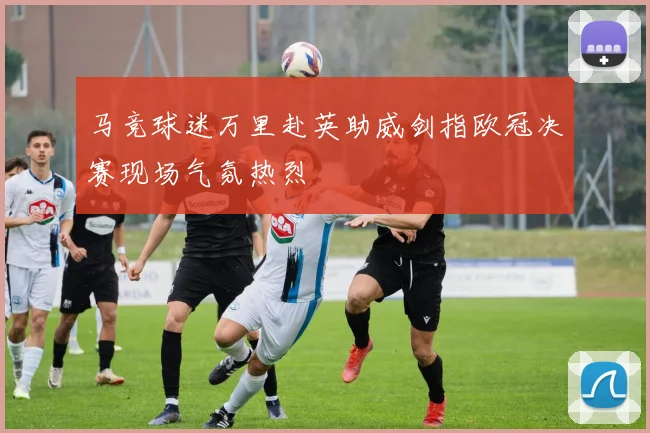 马竞球迷万里赴英助威剑指欧冠决赛现场气氛热烈