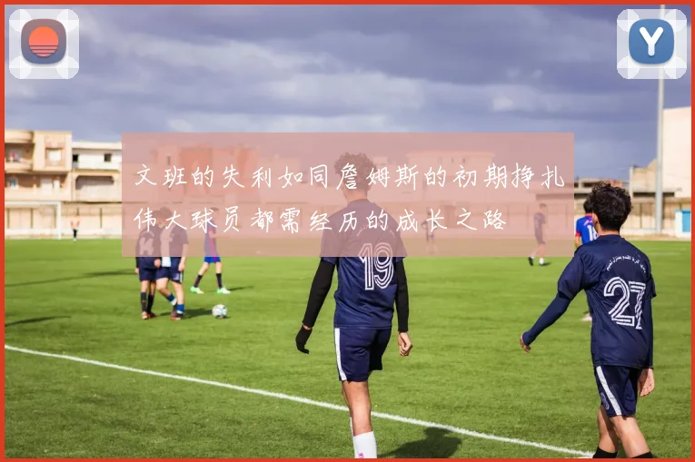 文班的失利如同詹姆斯的初期挣扎伟大球员都需经历的成长之路