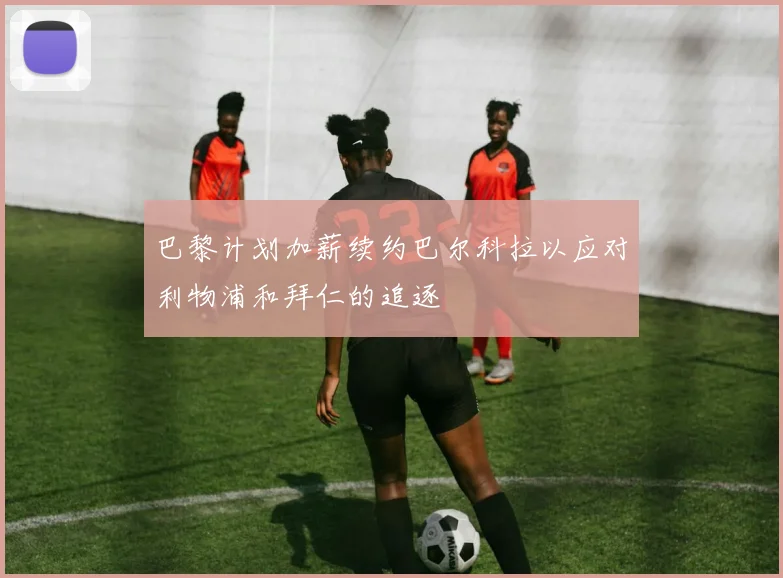 巴黎计划加薪续约巴尔科拉以应对利物浦和拜仁的追逐