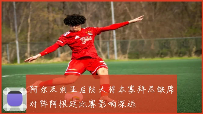 阿尔及利亚后防大将本塞拜尼缺席对阵阿根廷比赛影响深远