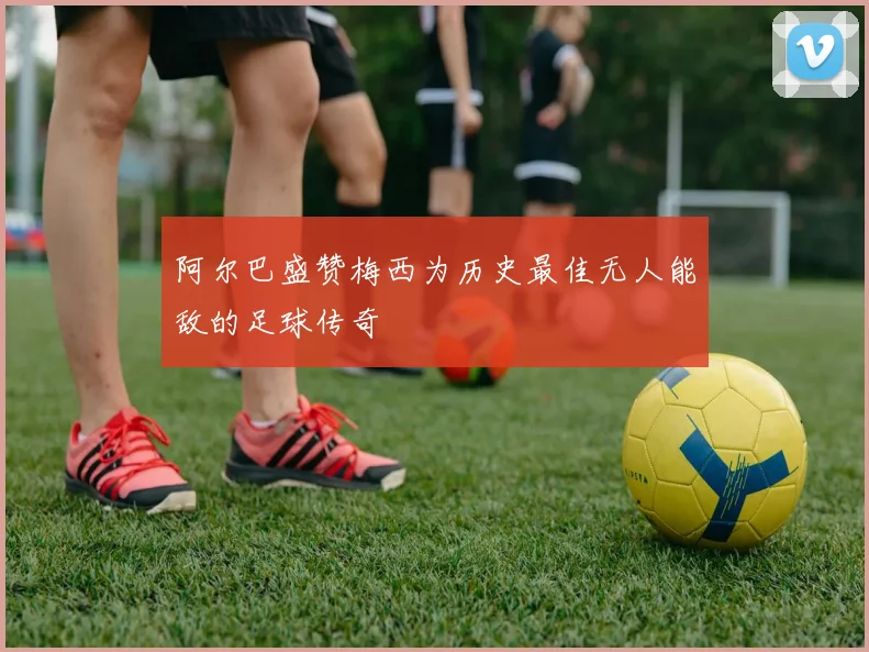 阿尔巴盛赞梅西为历史最佳无人能敌的足球传奇