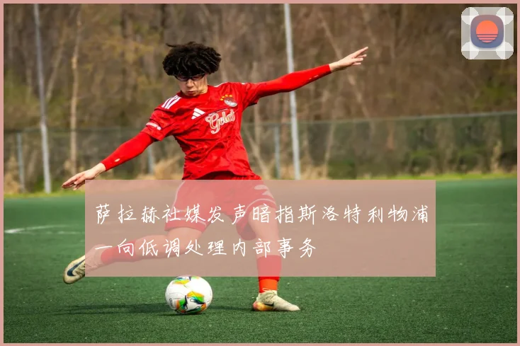 萨拉赫社媒发声暗指斯洛特利物浦一向低调处理内部事务