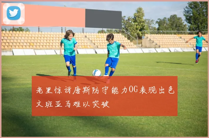 老里惊讶唐斯防守能力OG表现出色文班亚马难以突破