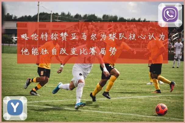 略伦特称赞亚马尔为球队核心认为他能独自改变比赛局势