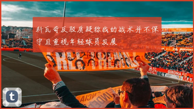 科瓦奇反驳质疑称我的战术并不保守且重视年轻球员发展