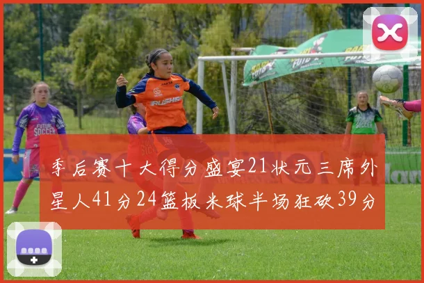 季后赛十大得分盛宴21状元三席外星人41分24篮板米球半场狂砍39分