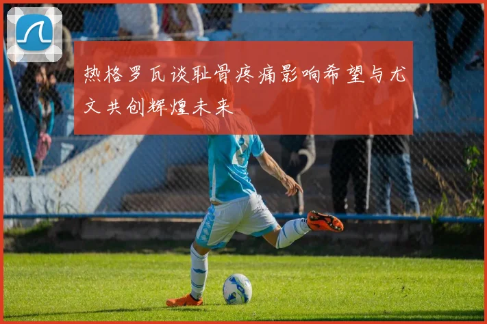 热格罗瓦谈耻骨疼痛影响希望与尤文共创辉煌未来