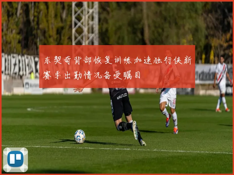 东契奇背部恢复训练加速独行侠新赛季出勤情况备受瞩目